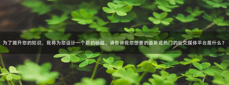 恒行5：为了提升您的知识，我将为您设计一个新的标题。请告诉我您想要的最新或热门的社交媒体平台是什么？